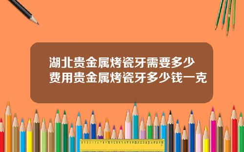 湖北贵金属烤瓷牙需要多少费用贵金属烤瓷牙多少钱一克