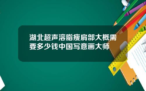 湖北超声溶脂瘦肩部大概需要多少钱中国写意画大师