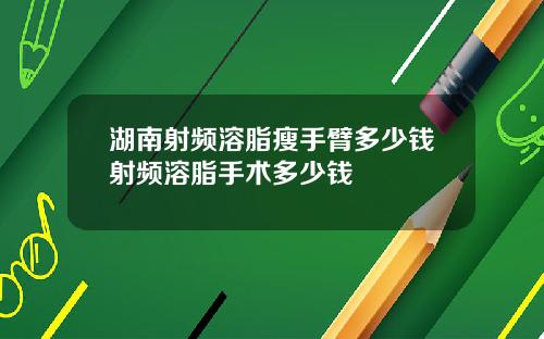 湖南射频溶脂瘦手臂多少钱射频溶脂手术多少钱