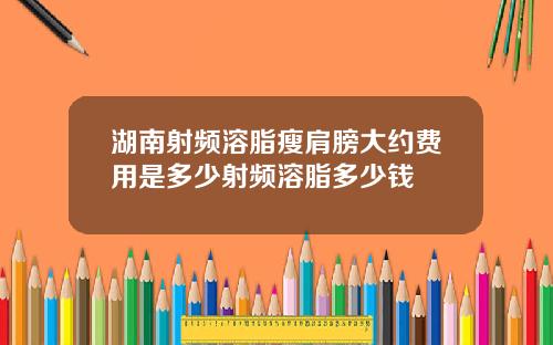 湖南射频溶脂瘦肩膀大约费用是多少射频溶脂多少钱