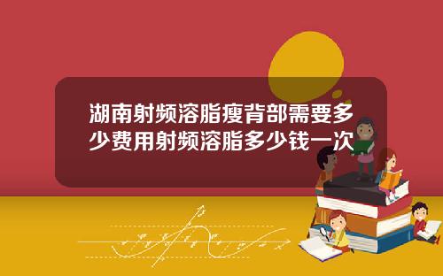 湖南射频溶脂瘦背部需要多少费用射频溶脂多少钱一次