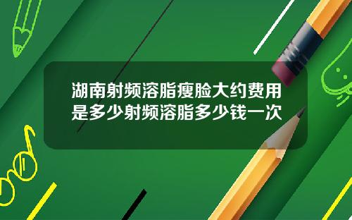 湖南射频溶脂瘦脸大约费用是多少射频溶脂多少钱一次