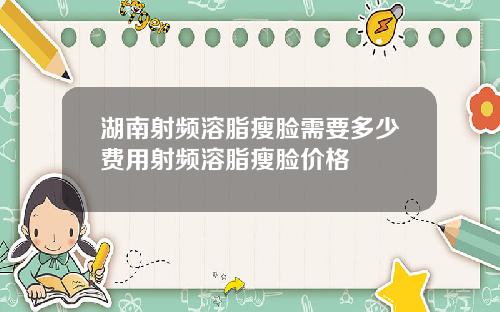 湖南射频溶脂瘦脸需要多少费用射频溶脂瘦脸价格