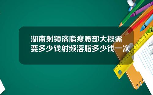 湖南射频溶脂瘦腰部大概需要多少钱射频溶脂多少钱一次