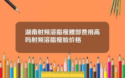 湖南射频溶脂瘦腰部费用高吗射频溶脂瘦脸价格