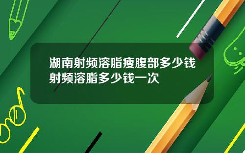 湖南射频溶脂瘦腹部多少钱射频溶脂多少钱一次