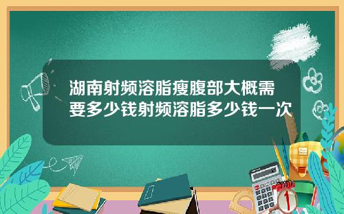 湖南射频溶脂瘦腹部大概需要多少钱射频溶脂多少钱一次