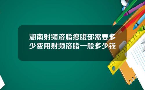 湖南射频溶脂瘦腹部需要多少费用射频溶脂一般多少钱