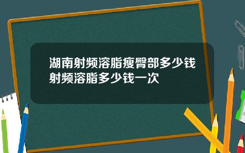 湖南射频溶脂瘦臀部多少钱射频溶脂多少钱一次
