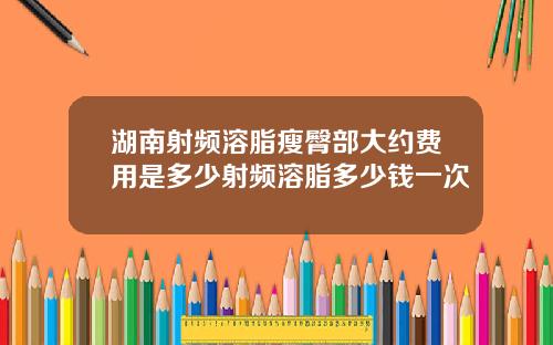 湖南射频溶脂瘦臀部大约费用是多少射频溶脂多少钱一次