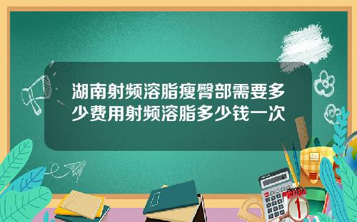 湖南射频溶脂瘦臀部需要多少费用射频溶脂多少钱一次