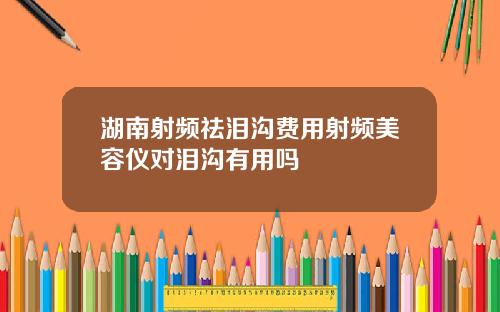 湖南射频祛泪沟费用射频美容仪对泪沟有用吗