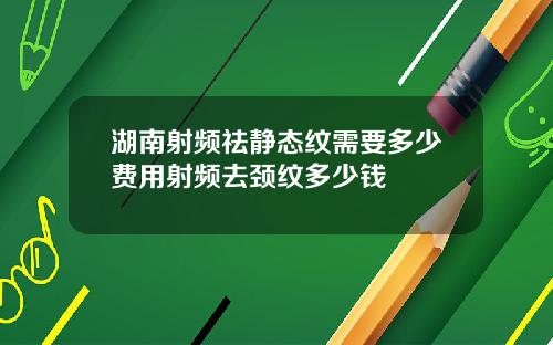 湖南射频祛静态纹需要多少费用射频去颈纹多少钱