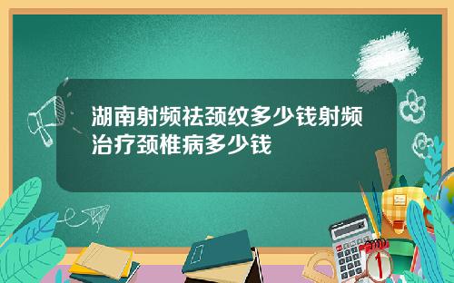 湖南射频祛颈纹多少钱射频治疗颈椎病多少钱