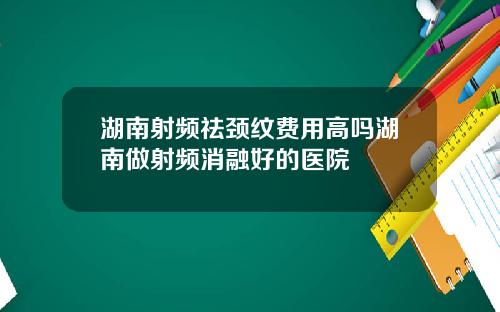 湖南射频祛颈纹费用高吗湖南做射频消融好的医院