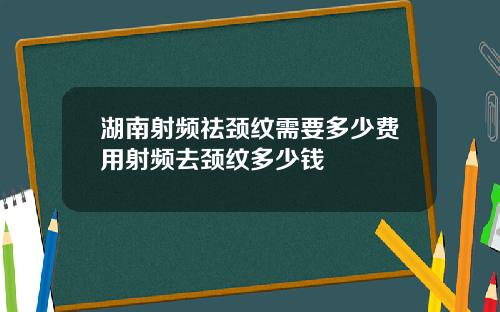 湖南射频祛颈纹需要多少费用射频去颈纹多少钱