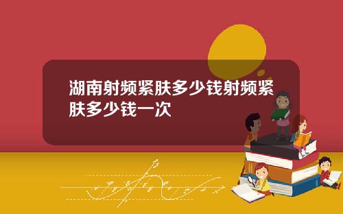 湖南射频紧肤多少钱射频紧肤多少钱一次