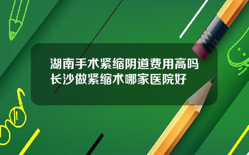 湖南手术紧缩阴道费用高吗长沙做紧缩术哪家医院好
