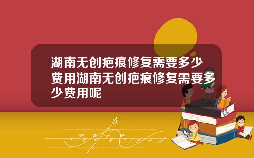 湖南无创疤痕修复需要多少费用湖南无创疤痕修复需要多少费用呢
