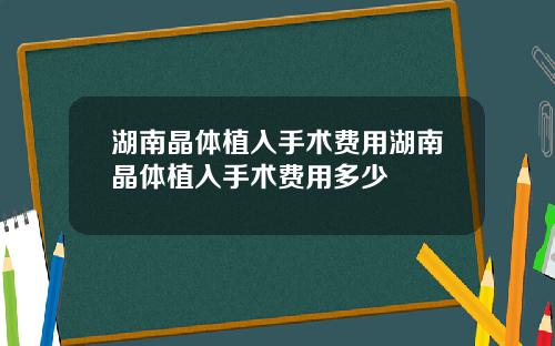 湖南晶体植入手术费用湖南晶体植入手术费用多少