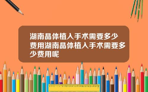 湖南晶体植入手术需要多少费用湖南晶体植入手术需要多少费用呢