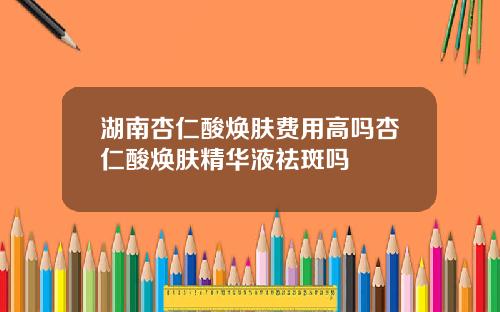 湖南杏仁酸焕肤费用高吗杏仁酸焕肤精华液祛斑吗