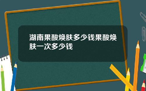 湖南果酸焕肤多少钱果酸焕肤一次多少钱