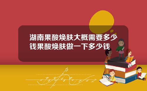 湖南果酸焕肤大概需要多少钱果酸焕肤做一下多少钱