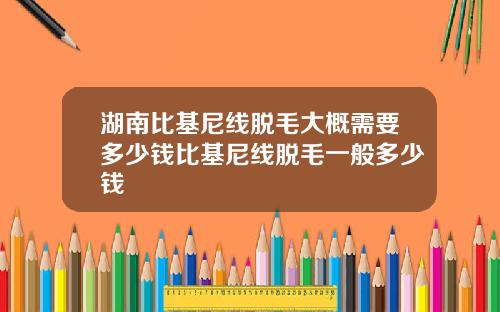 湖南比基尼线脱毛大概需要多少钱比基尼线脱毛一般多少钱