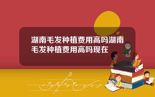 湖南毛发种植费用高吗湖南毛发种植费用高吗现在