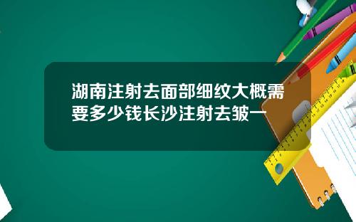 湖南注射去面部细纹大概需要多少钱长沙注射去皱一