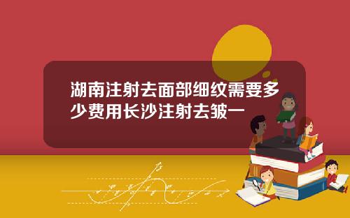 湖南注射去面部细纹需要多少费用长沙注射去皱一