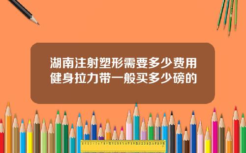 湖南注射塑形需要多少费用健身拉力带一般买多少磅的