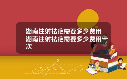 湖南注射祛疤需要多少费用湖南注射祛疤需要多少费用一次