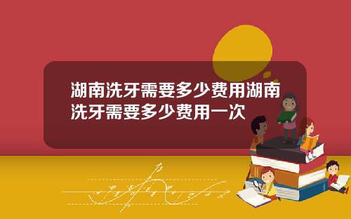 湖南洗牙需要多少费用湖南洗牙需要多少费用一次
