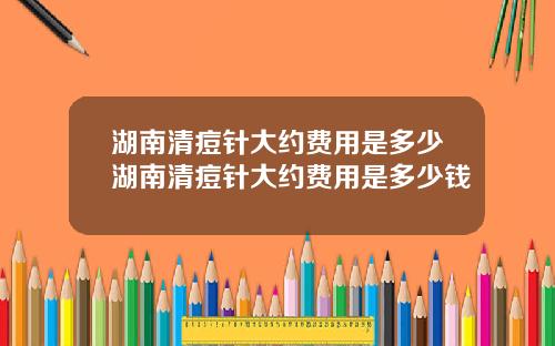 湖南清痘针大约费用是多少湖南清痘针大约费用是多少钱