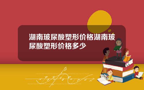 湖南玻尿酸塑形价格湖南玻尿酸塑形价格多少