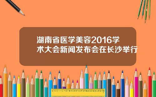 湖南省医学美容2016学术大会新闻发布会在长沙举行