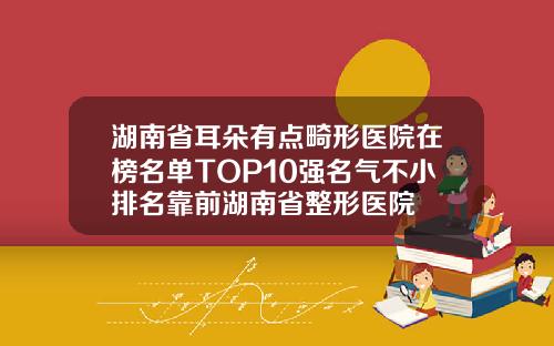湖南省耳朵有点畸形医院在榜名单TOP10强名气不小排名靠前湖南省整形医院
