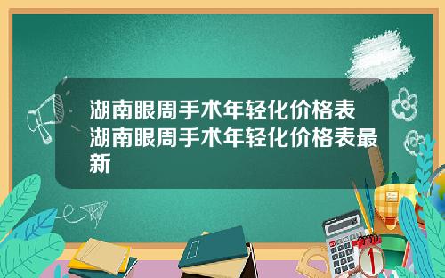 湖南眼周手术年轻化价格表湖南眼周手术年轻化价格表最新