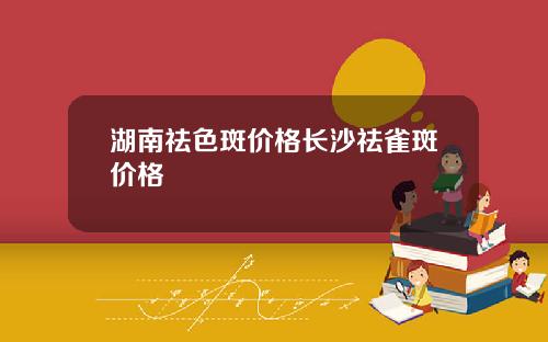 湖南祛色斑价格长沙祛雀斑价格