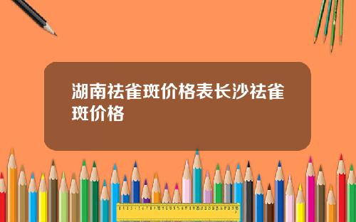 湖南祛雀斑价格表长沙祛雀斑价格