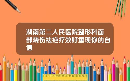 湖南第二人民医院整形科面部烧伤祛疤疗效好重现你的自信