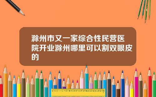 滁州市又一家综合性民营医院开业滁州哪里可以割双眼皮的