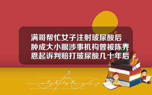 满哥帮忙女子注射玻尿酸后肿成大小眼涉事机构曾被陈乔恩起诉判赔打玻尿酸几十年后的脸视频