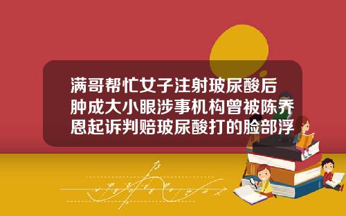满哥帮忙女子注射玻尿酸后肿成大小眼涉事机构曾被陈乔恩起诉判赔玻尿酸打的脸部浮肿
