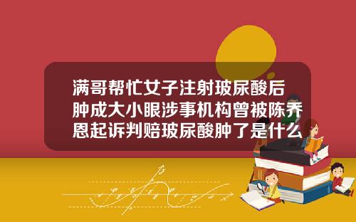 满哥帮忙女子注射玻尿酸后肿成大小眼涉事机构曾被陈乔恩起诉判赔玻尿酸肿了是什么原因