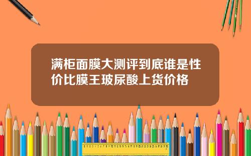 满柜面膜大测评到底谁是性价比膜王玻尿酸上货价格