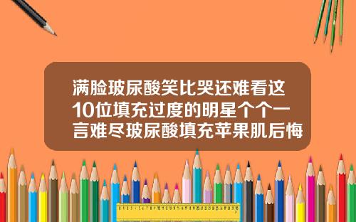 满脸玻尿酸笑比哭还难看这10位填充过度的明星个个一言难尽玻尿酸填充苹果肌后悔怎么办