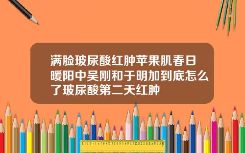 满脸玻尿酸红肿苹果肌春日暖阳中吴刚和于明加到底怎么了玻尿酸第二天红肿